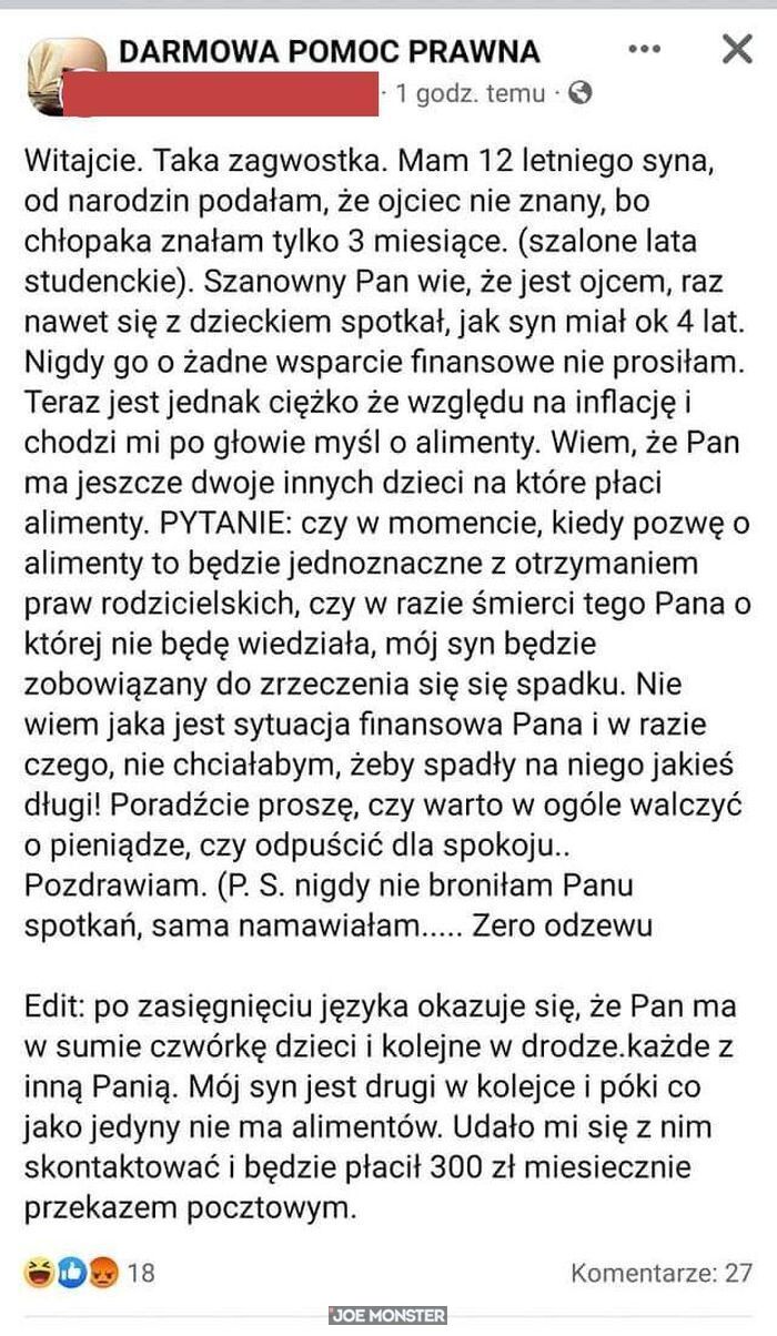 Witajcie. Taka zagwostka. Mam 12 letniego syna, od narodzin podałam, że ojciec nie znany, bo
chłopaka znałam tylko 3 miesiące. (szalone lata studenckie). Szanowny Pan wie, że jest ojcem, raz
nawet się z dzieckiem spotkał, jak syn miał ok 4 lat. 