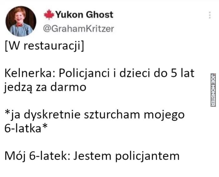 Kelnerka: Policjanci i dzieci do 5 lat jedzą za darmo
*ja dyskretnie szturcham mojego 6-latka*
Mój 6-latek: Jestem policjantem