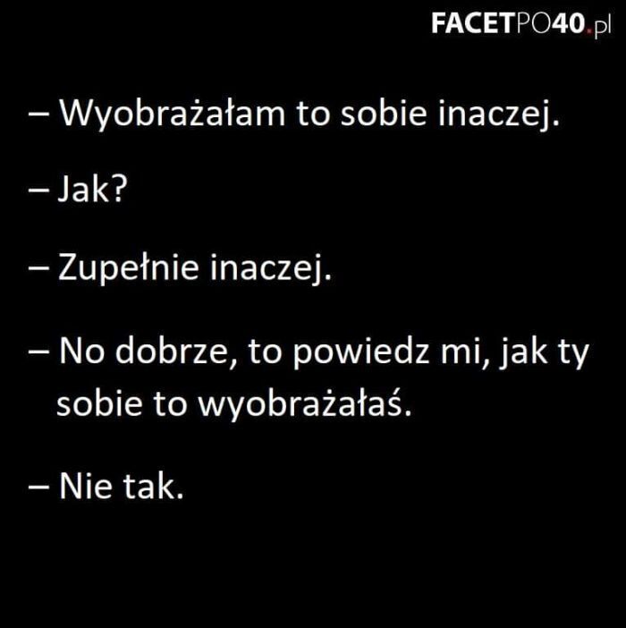 FACETPO40.pl
- Wyobrażałam to sobie inaczej.
- Jak?
- Zupełnie inaczej.
- No dobrze, to powiedz mi, jak ty
sobie to wyobrażałaś.
- Nie tak.