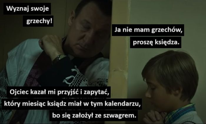 Wyznaj swoje
grzechy!
Ja nie mam grzechów,
proszę księdza.
Ojciec kazał mi przyjść i zapytać,
który miesiąc ksiądz miał w tym kalendarzu,
bo się założył ze szwagrem.