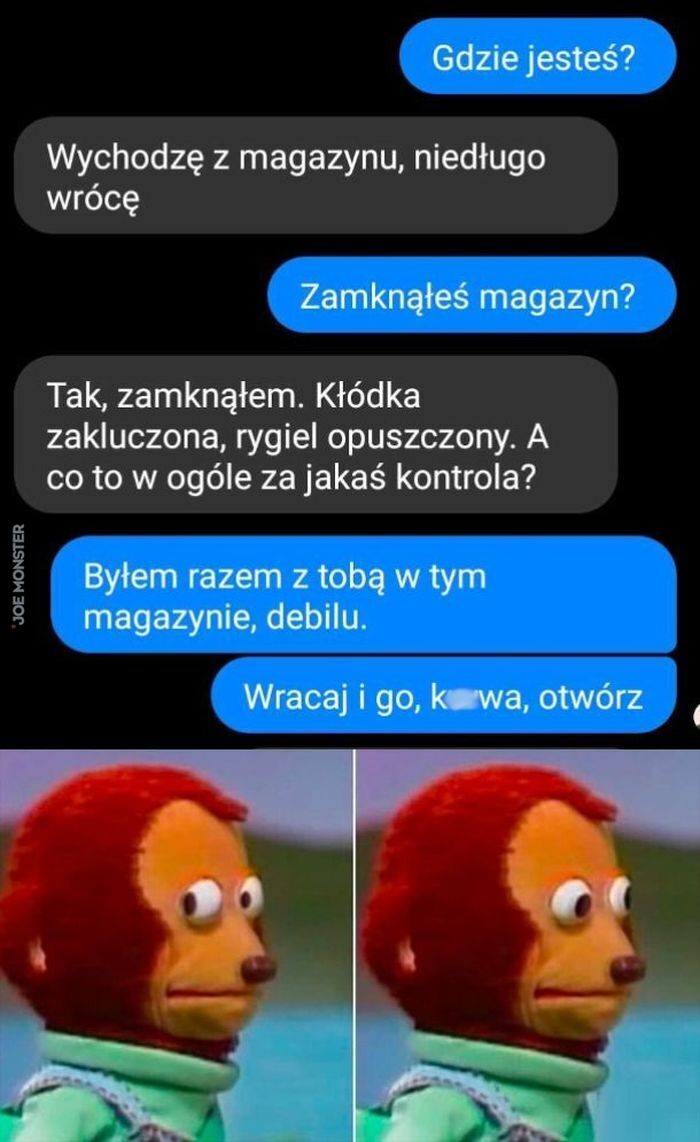 Gdzie jesteś? Wychodzę z magazynu, niedługo wrócę Zamknąłeś magazyn? Tak, zamknąłem. Kłódka zakluczona, rygiel opuszczony. A co to w ogóle za jakaś kontrola?
Byłem razem z tobą w tym magazynie, debilu. Wracaj i go, k*wa, otwórz